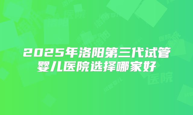 2025年洛阳第三代试管婴儿医院选择哪家好