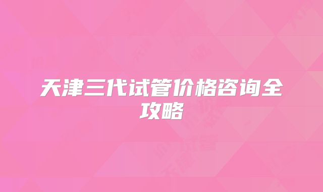 天津三代试管价格咨询全攻略