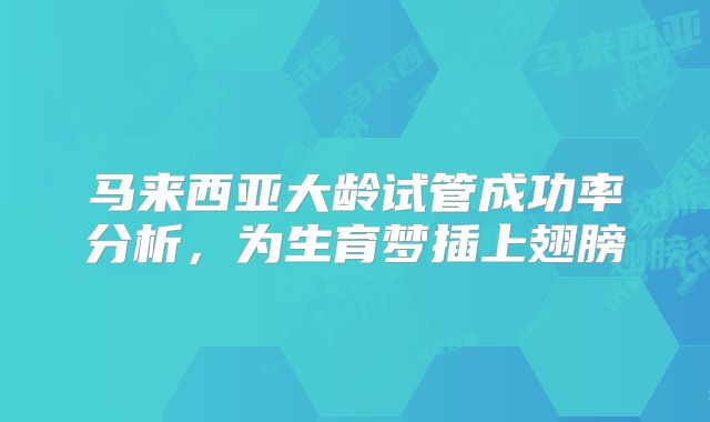 马来西亚大龄试管成功率分析，为生育梦插上翅膀