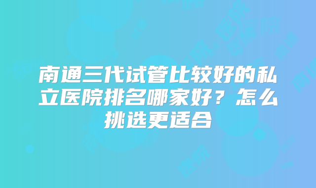 南通三代试管比较好的私立医院排名哪家好？怎么挑选更适合