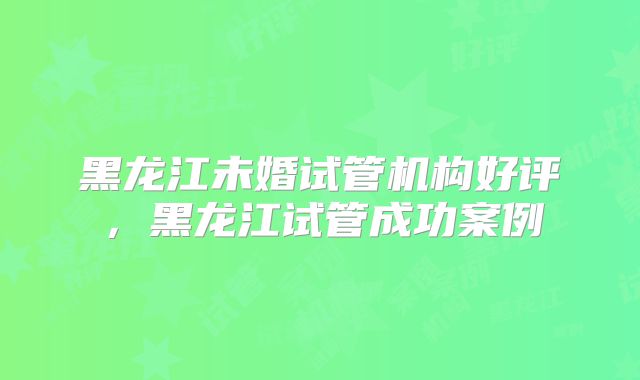 黑龙江未婚试管机构好评,黑龙江试管成功案例