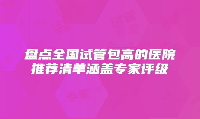 盘点全国试管包高的医院推荐清单涵盖专家评级