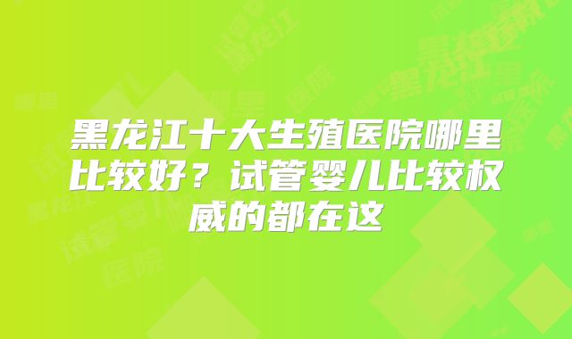 黑龙江十大生殖医院哪里比较好？试管婴儿比较权威的都在这