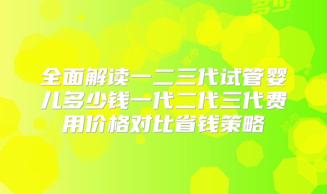 全面解读一二三代试管婴儿多少钱一代二代三代费用价格对比省钱策略