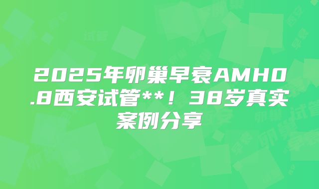 2025年卵巢早衰AMH0.8西安试管**!38岁真实案例分享