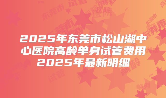 2025年东莞市松山湖中心医院高龄单身试管费用2025年最新明细