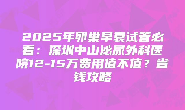 2025年卵巢早衰试管必看:深圳中山泌尿外科医院12-15万费用值不值?省钱攻略