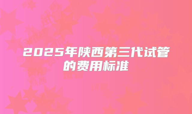 2025年陕西第三代试管的费用标准