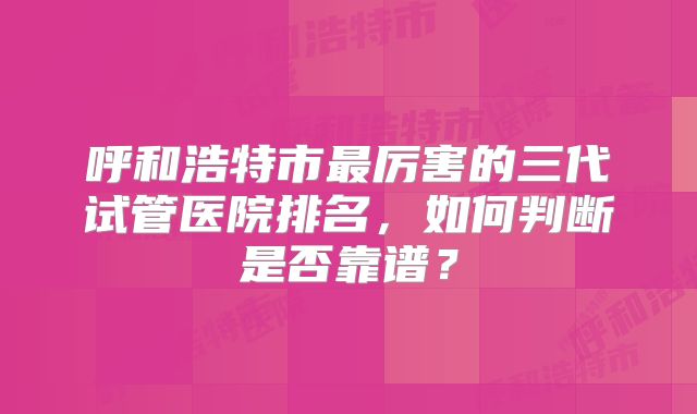 呼和浩特市最厉害的三代试管医院排名,如何判断是否靠谱?
