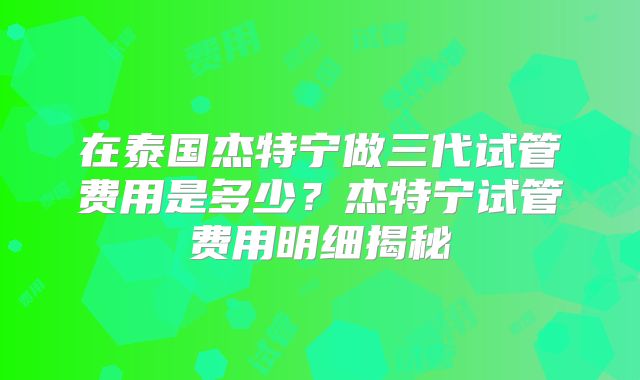 在泰国杰特宁做三代试管费用是多少?杰特宁试管费用明细揭秘