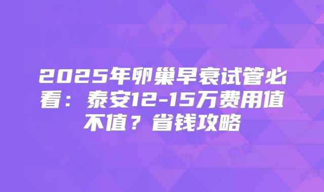 2025年卵巢早衰试管必看:泰安12-15万费用值不值?省钱攻略