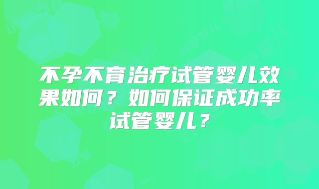 不孕不育治疗试管婴儿效果如何?如何保证成功率试管婴儿?