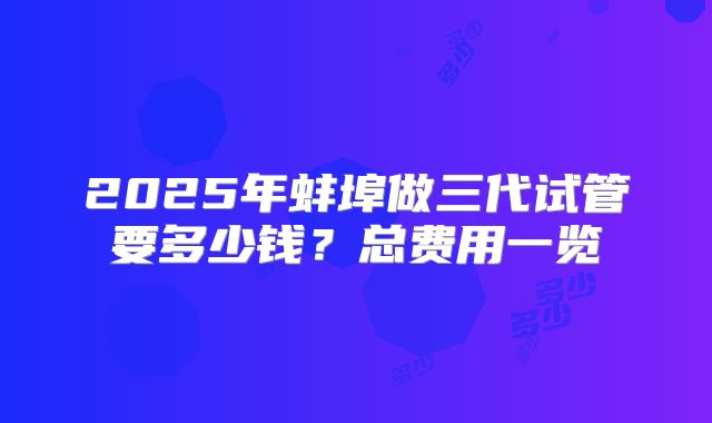 2025年蚌埠做三代试管要多少钱？总费用一览
