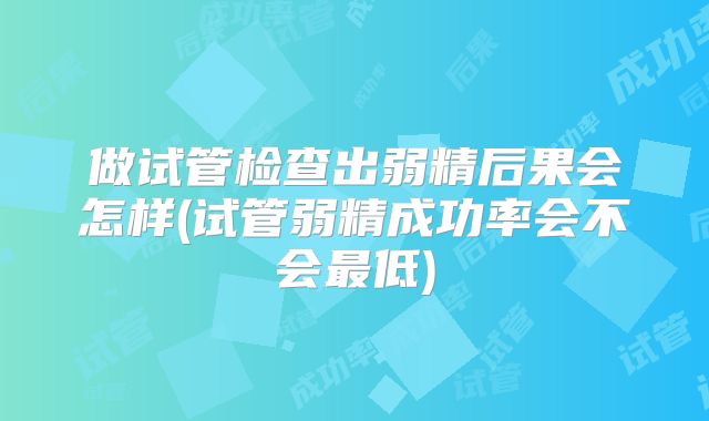 做试管检查出弱精后果会怎样(试管弱精成功率会不会最低)