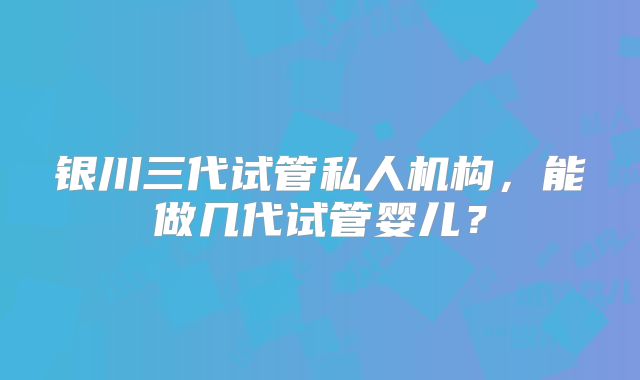 银川三代试管私人机构,能做几代试管婴儿?