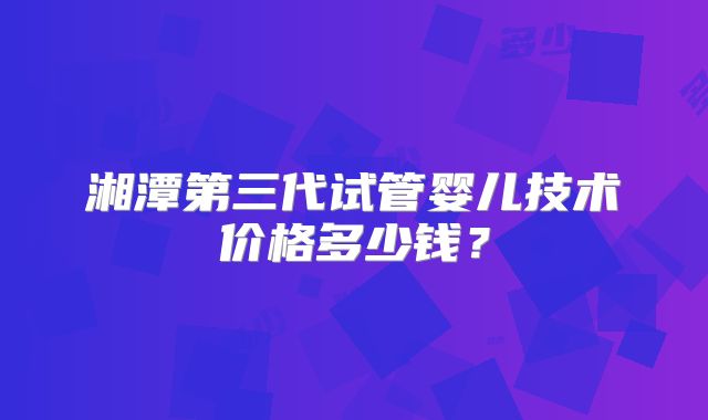 湘潭第三代试管婴儿技术价格多少钱?