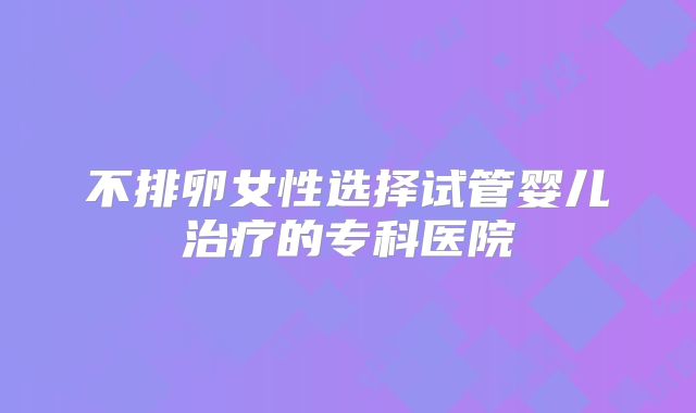 不排卵女性选择试管婴儿治疗的专科医院