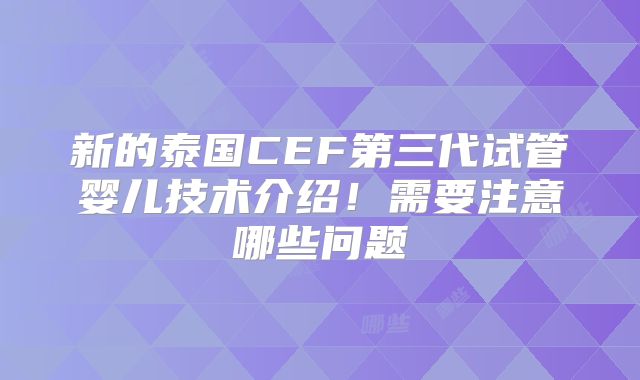 新的泰国CEF第三代试管婴儿技术介绍!需要注意哪些问题