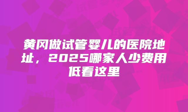 黄冈做试管婴儿的医院地址，2025哪家人少费用低看这里