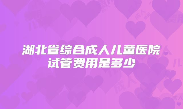 湖北省综合成人儿童医院试管费用是多少
