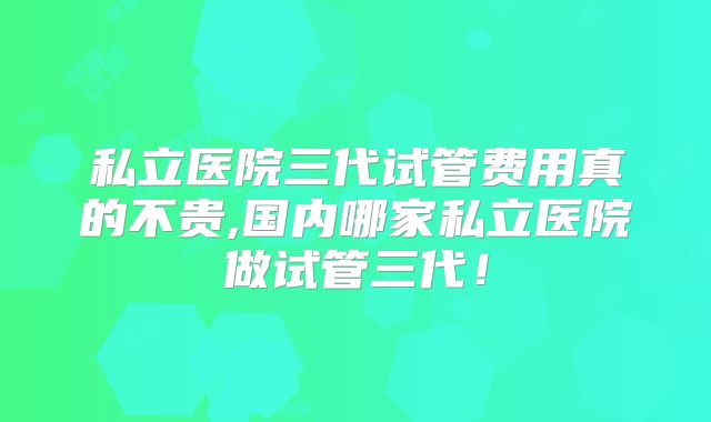 私立医院三代试管费用真的不贵,国内哪家私立医院做试管三代！