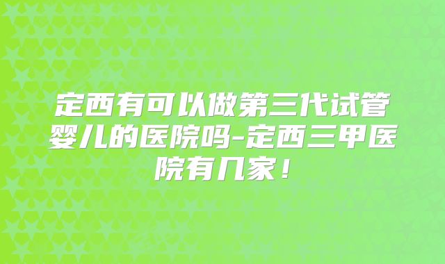 定西有可以做第三代试管婴儿的医院吗-定西三甲医院有几家!