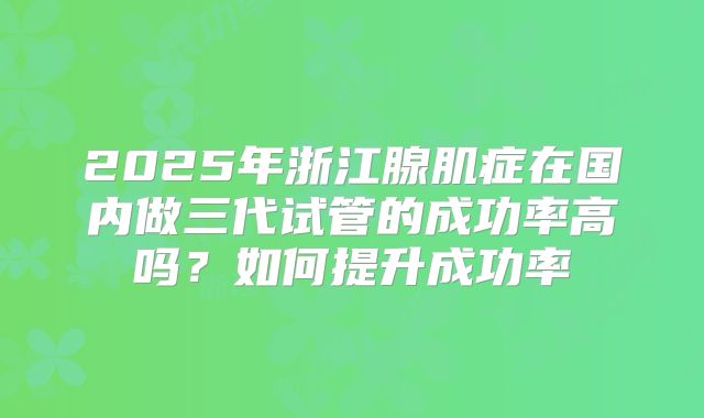 2025年浙江腺肌症在国内做三代试管的成功率高吗?如何提升成功率