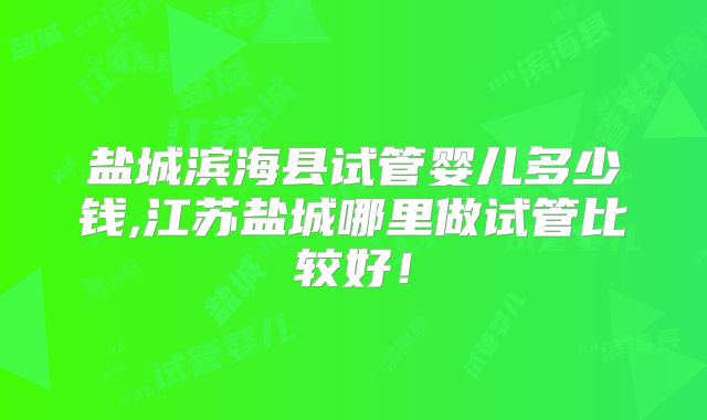 盐城滨海县试管婴儿多少钱,江苏盐城哪里做试管比较好！