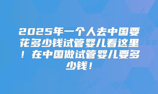 2025年一个人去中国要花多少钱试管婴儿看这里!在中国做试管婴儿要多少钱!