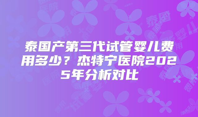 泰国产第三代试管婴儿费用多少?杰特宁医院2025年分析对比