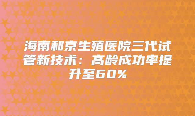 海南和京生殖医院三代试管新技术：高龄成功率提升至60%
