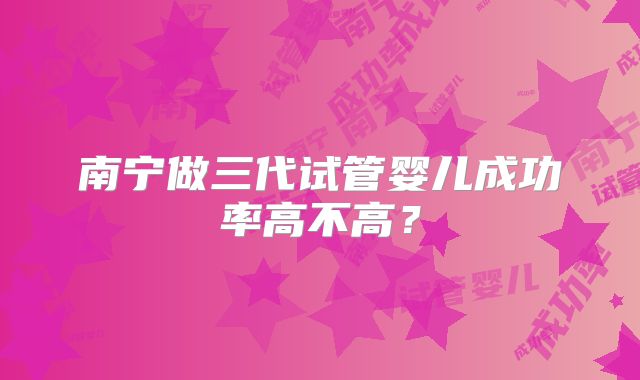 南宁做三代试管婴儿成功率高不高?