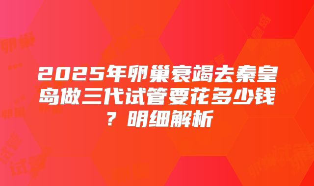 2025年卵巢衰竭去秦皇岛做三代试管要花多少钱?明细解析