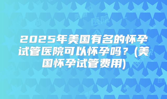 2025年美国有名的怀孕试管医院可以怀孕吗?(美国怀孕试管费用)