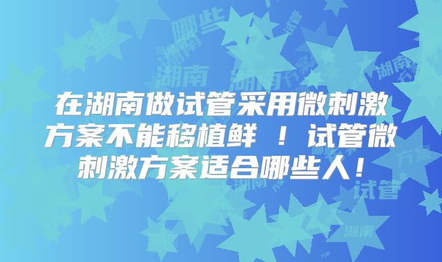 在湖南做试管采用微刺激方案不能移植鲜肧！试管微刺激方案适合哪些人！