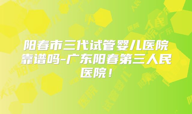 阳春市三代试管婴儿医院靠谱吗-广东阳春第三人民医院!