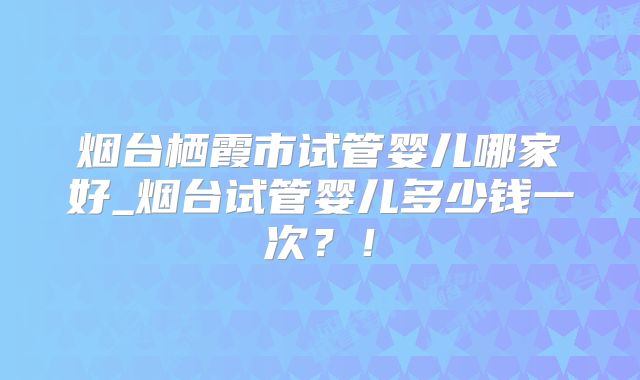 烟台栖霞市试管婴儿哪家好_烟台试管婴儿多少钱一次？！