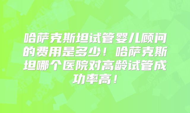 哈萨克斯坦试管婴儿顾问的费用是多少!哈萨克斯坦哪个医院对高龄试管成功率高!