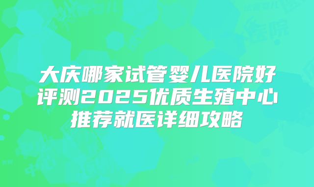 大庆哪家试管婴儿医院好评测2025优质生殖中心推荐就医详细攻略