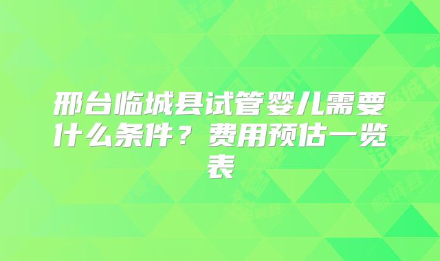 邢台临城县试管婴儿需要什么条件？费用预估一览表