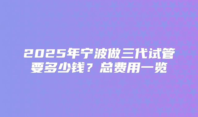 2025年宁波做三代试管要多少钱?总费用一览