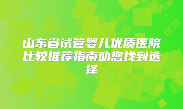 山东省试管婴儿优质医院比较推荐指南助您找到选择
