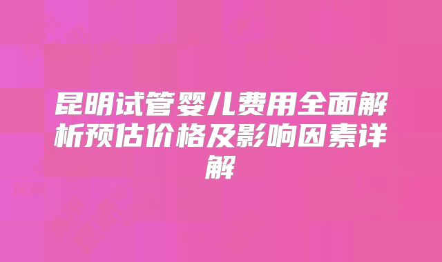 昆明试管婴儿费用全面解析预估价格及影响因素详解
