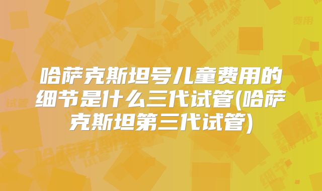 哈萨克斯坦号儿童费用的细节是什么三代试管(哈萨克斯坦第三代试管)