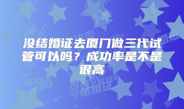 没结婚证去厦门做三代试管可以吗？成功率是不是很高