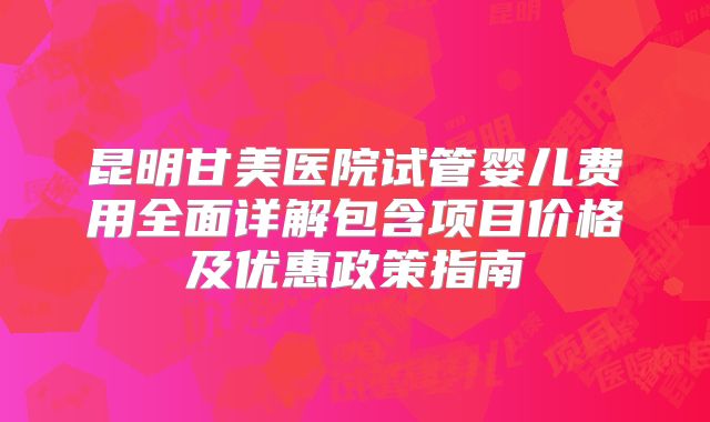 昆明甘美医院试管婴儿费用全面详解包含项目价格及优惠政策指南
