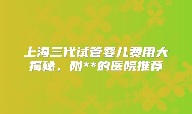 上海三代试管婴儿费用大揭秘,附**的医院推荐
