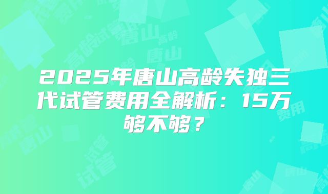 2025年唐山高龄失独三代试管费用全解析:15万够不够?