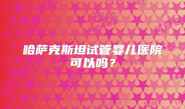 哈萨克斯坦试管婴儿医院可以吗?
