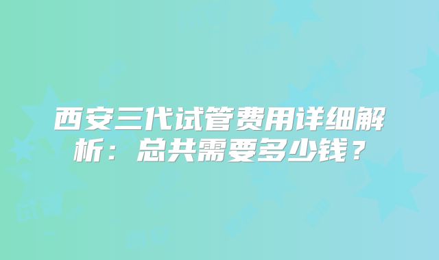 西安三代试管费用详细解析:总共需要多少钱?